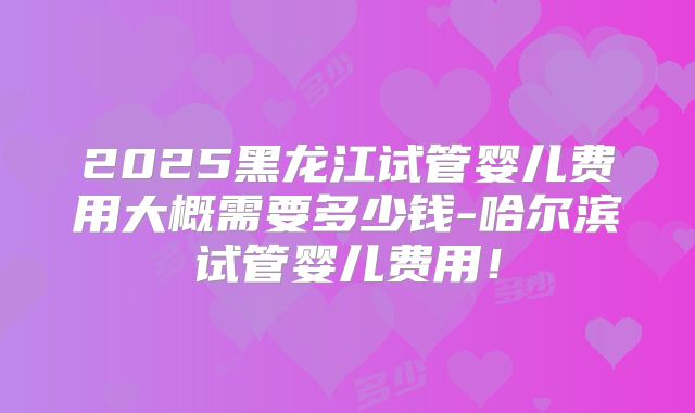 2025黑龙江试管婴儿费用大概需要多少钱-哈尔滨试管婴儿费用！