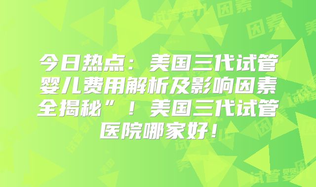 今日热点：美国三代试管婴儿费用解析及影响因素全揭秘”！美国三代试管医院哪家好！