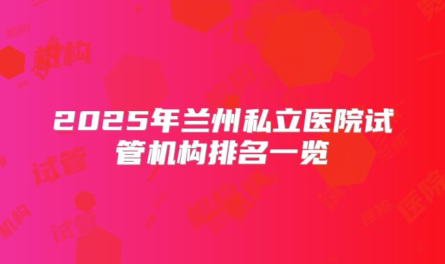 2025年兰州私立医院试管机构排名一览