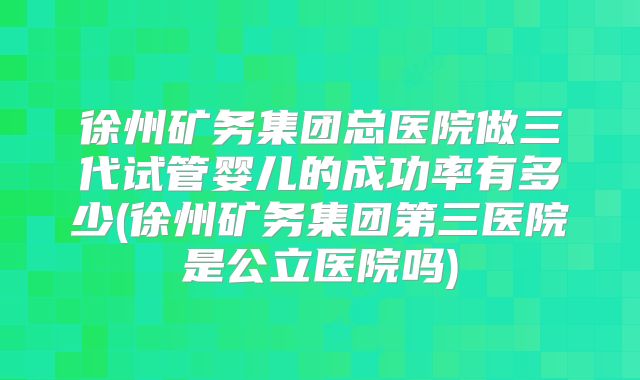 徐州矿务集团总医院做三代试管婴儿的成功率有多少(徐州矿务集团第三医院是公立医院吗)
