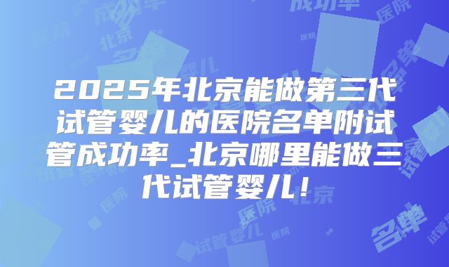 2025年北京能做第三代试管婴儿的医院名单附试管成功率_北京哪里能做三代试管婴儿！