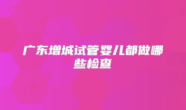 广东增城试管婴儿都做哪些检查