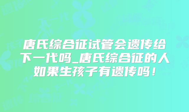 唐氏综合征试管会遗传给下一代吗_唐氏综合征的人如果生孩子有遗传吗！