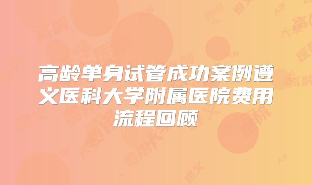 高龄单身试管成功案例遵义医科大学附属医院费用流程回顾