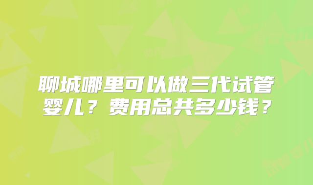 聊城哪里可以做三代试管婴儿？费用总共多少钱？