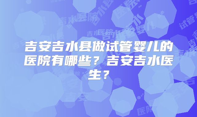 吉安吉水县做试管婴儿的医院有哪些？吉安吉水医生？
