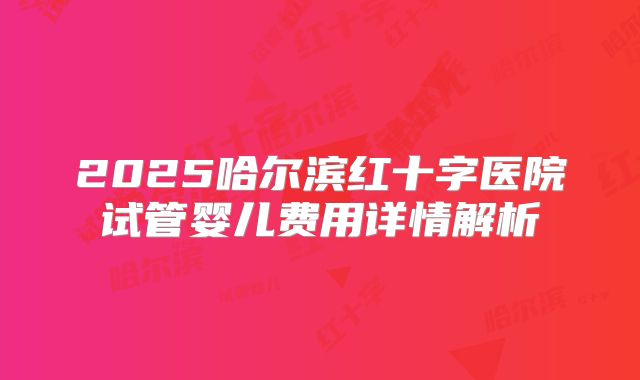 2025哈尔滨红十字医院试管婴儿费用详情解析