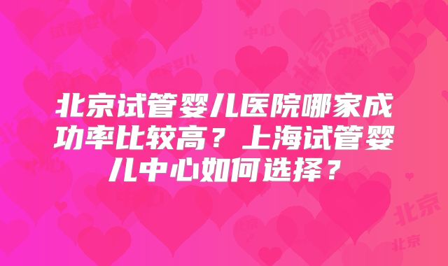 北京试管婴儿医院哪家成功率比较高？上海试管婴儿中心如何选择？