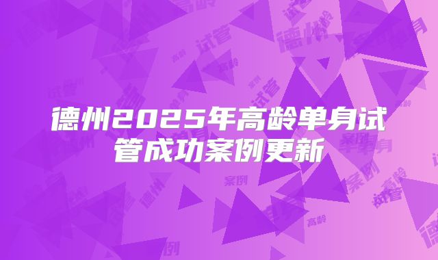 德州2025年高龄单身试管成功案例更新