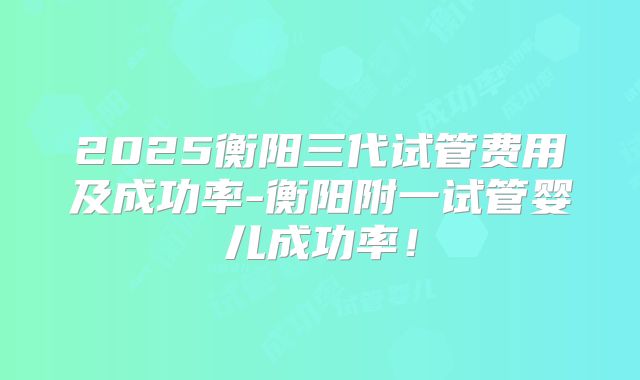 2025衡阳三代试管费用及成功率-衡阳附一试管婴儿成功率！