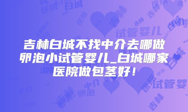 吉林白城不找中介去哪做卵泡小试管婴儿_白城哪家医院做包茎好！