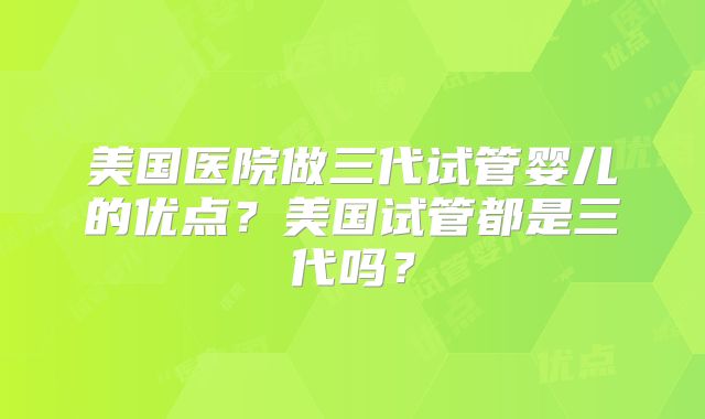 美国医院做三代试管婴儿的优点？美国试管都是三代吗？
