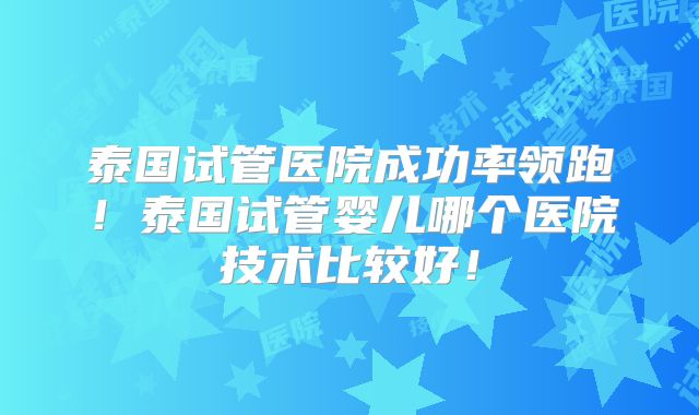 泰国试管医院成功率领跑！泰国试管婴儿哪个医院技术比较好！