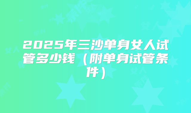 2025年三沙单身女人试管多少钱(附单身试管条件)