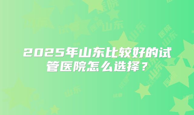 2025年山东比较好的试管医院怎么选择？