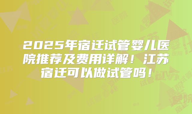 2025年宿迁试管婴儿医院推荐及费用详解！江苏宿迁可以做试管吗！