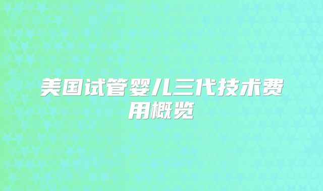 美国试管婴儿三代技术费用概览