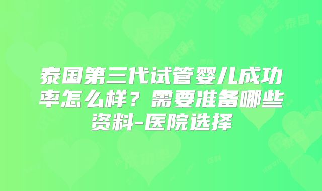 泰国第三代试管婴儿成功率怎么样？需要准备哪些资料-医院选择