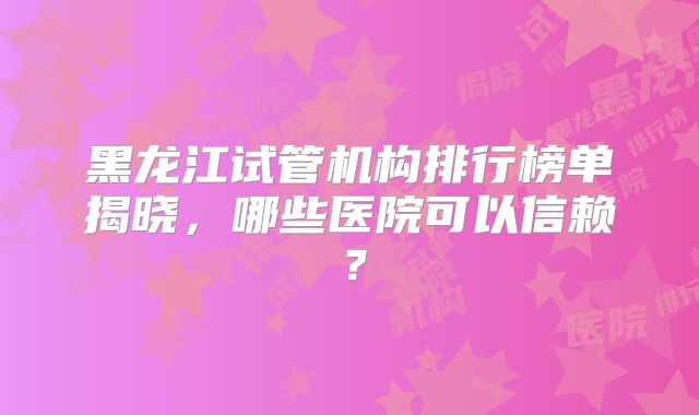 黑龙江试管机构排行榜单揭晓，哪些医院可以信赖？