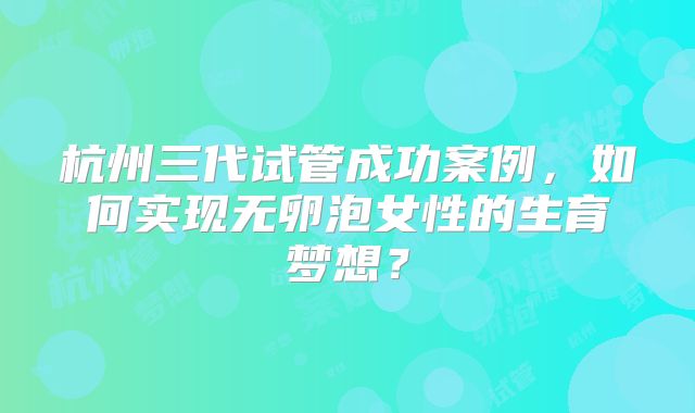 杭州三代试管成功案例，如何实现无卵泡女性的生育梦想？
