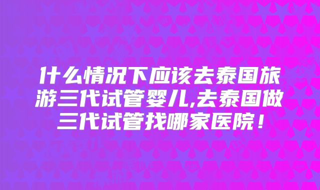 什么情况下应该去泰国旅游三代试管婴儿,去泰国做三代试管找哪家医院！