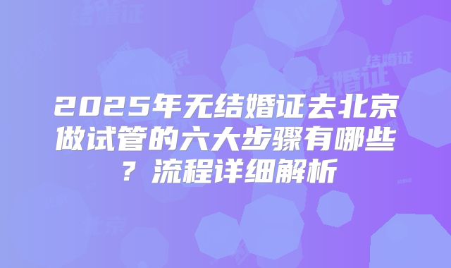 2025年无结婚证去北京做试管的六大步骤有哪些？流程详细解析