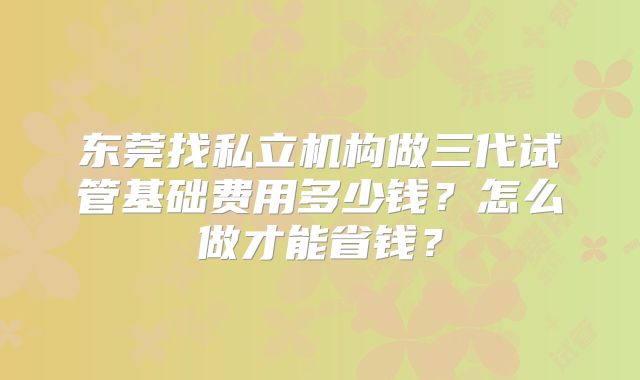 东莞找私立机构做三代试管基础费用多少钱？怎么做才能省钱？