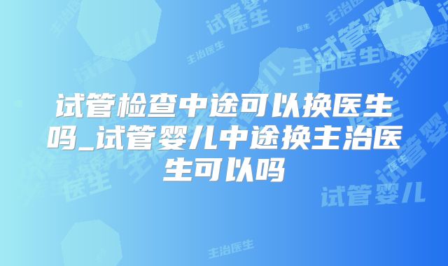 试管检查中途可以换医生吗_试管婴儿中途换主治医生可以吗