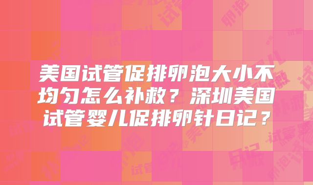 美国试管促排卵泡大小不均匀怎么补救？深圳美国试管婴儿促排卵针日记？