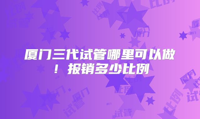 厦门三代试管哪里可以做！报销多少比例