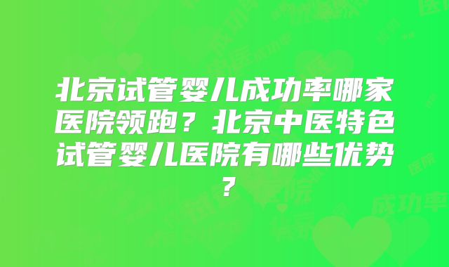 北京试管婴儿成功率哪家医院领跑？北京中医特色试管婴儿医院有哪些优势？