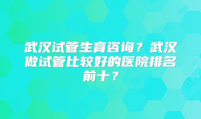 武汉试管生育咨询？武汉做试管比较好的医院排名前十？