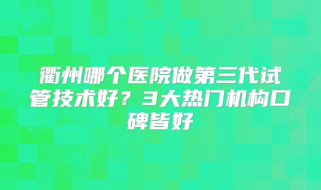 衢州哪个医院做第三代试管技术好？3大热门机构口碑皆好