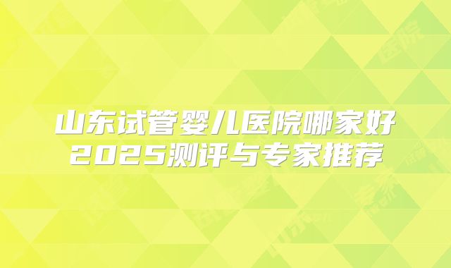 山东试管婴儿医院哪家好2025测评与专家推荐