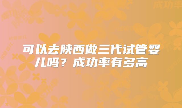 可以去陕西做三代试管婴儿吗？成功率有多高