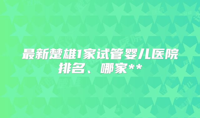最新楚雄1家试管婴儿医院排名、哪家**