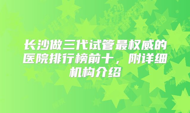 长沙做三代试管最权威的医院排行榜前十，附详细机构介绍