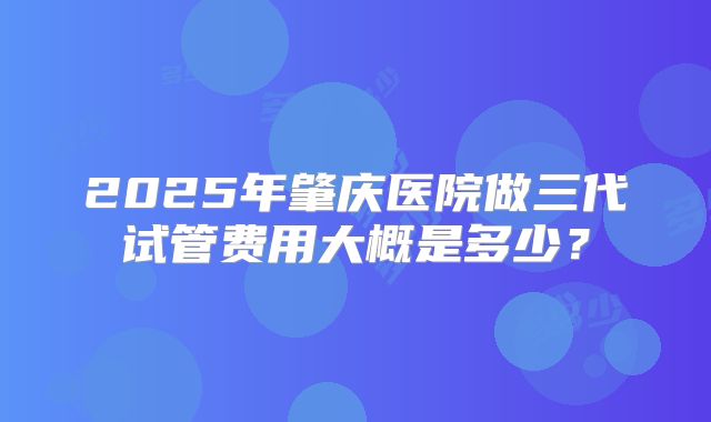 2025年肇庆医院做三代试管费用大概是多少？