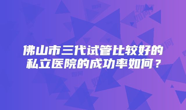 佛山市三代试管比较好的私立医院的成功率如何？