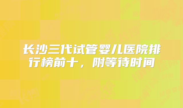 长沙三代试管婴儿医院排行榜前十,附等待时间