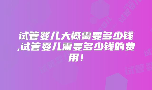 试管婴儿大概需要多少钱,试管婴儿需要多少钱的费用！