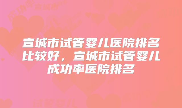 宣城市试管婴儿医院排名比较好，宣城市试管婴儿成功率医院排名