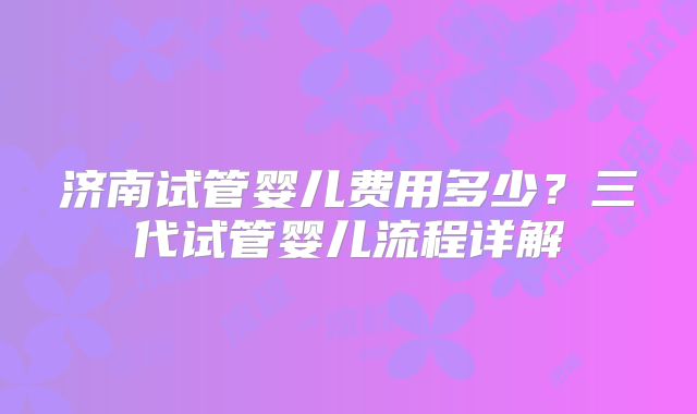 济南试管婴儿费用多少？三代试管婴儿流程详解