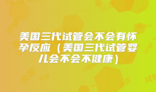 美国三代试管会不会有怀孕反应（美国三代试管婴儿会不会不健康）