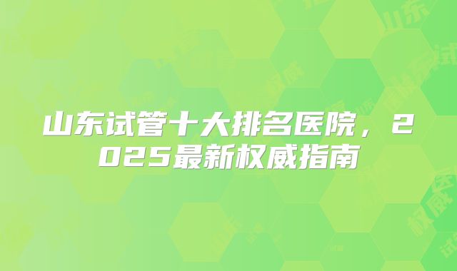 山东试管十大排名医院，2025最新权威指南