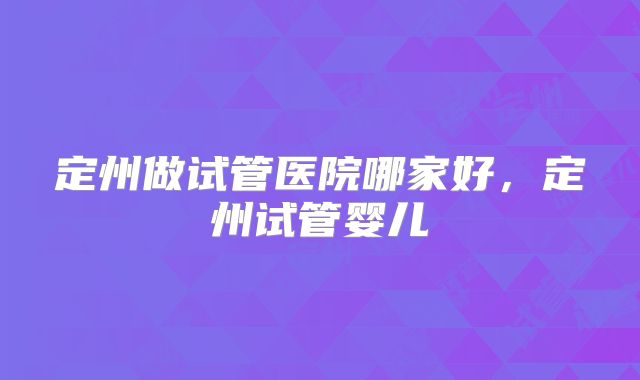 定州做试管医院哪家好，定州试管婴儿