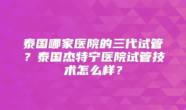泰国哪家医院的三代试管？泰国杰特宁医院试管技术怎么样？