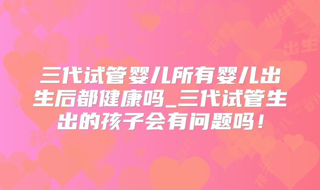 三代试管婴儿所有婴儿出生后都健康吗_三代试管生出的孩子会有问题吗!