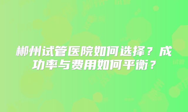 郴州试管医院如何选择?成功率与费用如何平衡?