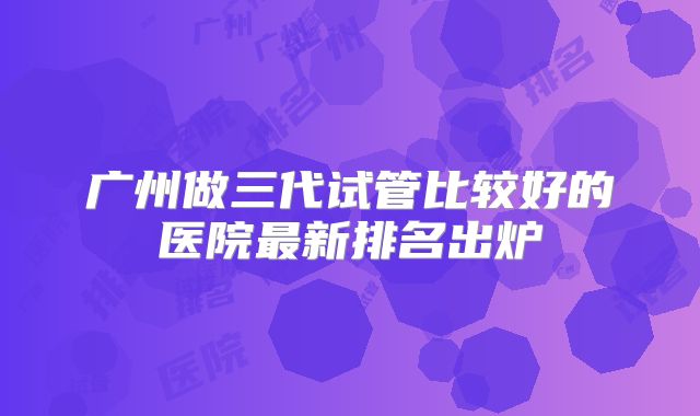 广州做三代试管比较好的医院最新排名出炉